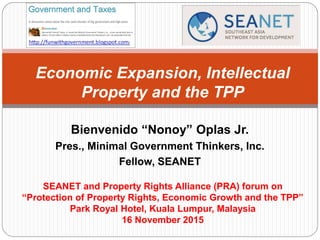 Bienvenido “Nonoy” Oplas Jr.
Pres., Minimal Government Thinkers, Inc.
Fellow, SEANET
Economic Expansion, Intellectual
Property and the TPP
SEANET and Property Rights Alliance (PRA) forum on
“Protection of Property Rights, Economic Growth and the TPP”
Park Royal Hotel, Kuala Lumpur, Malaysia
16 November 2015
 