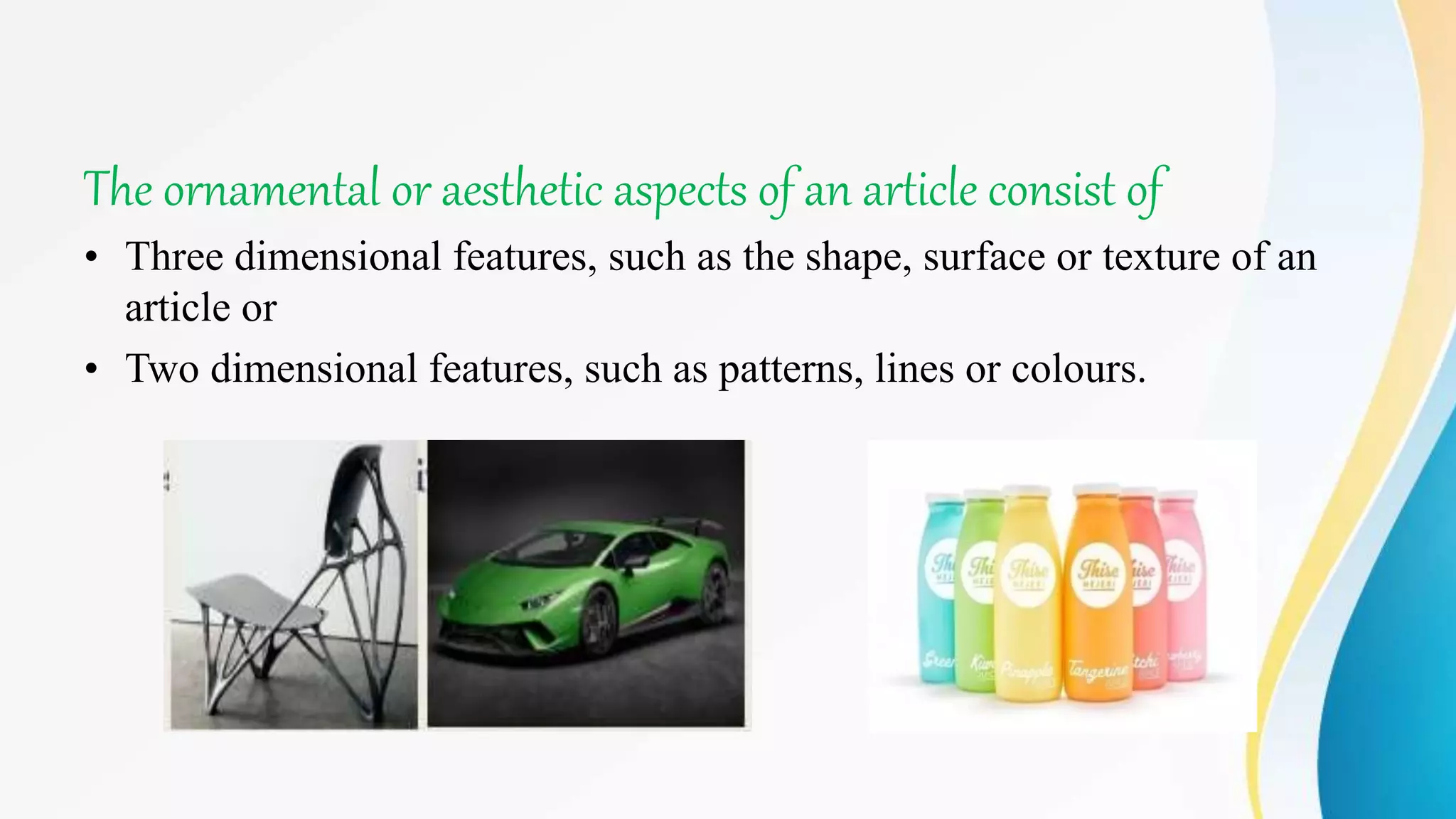 The ornamental or aesthetic aspects of an article consist of
• Three dimensional features, such as the shape, surface or texture of an
article or
• Two dimensional features, such as patterns, lines or colours.
 