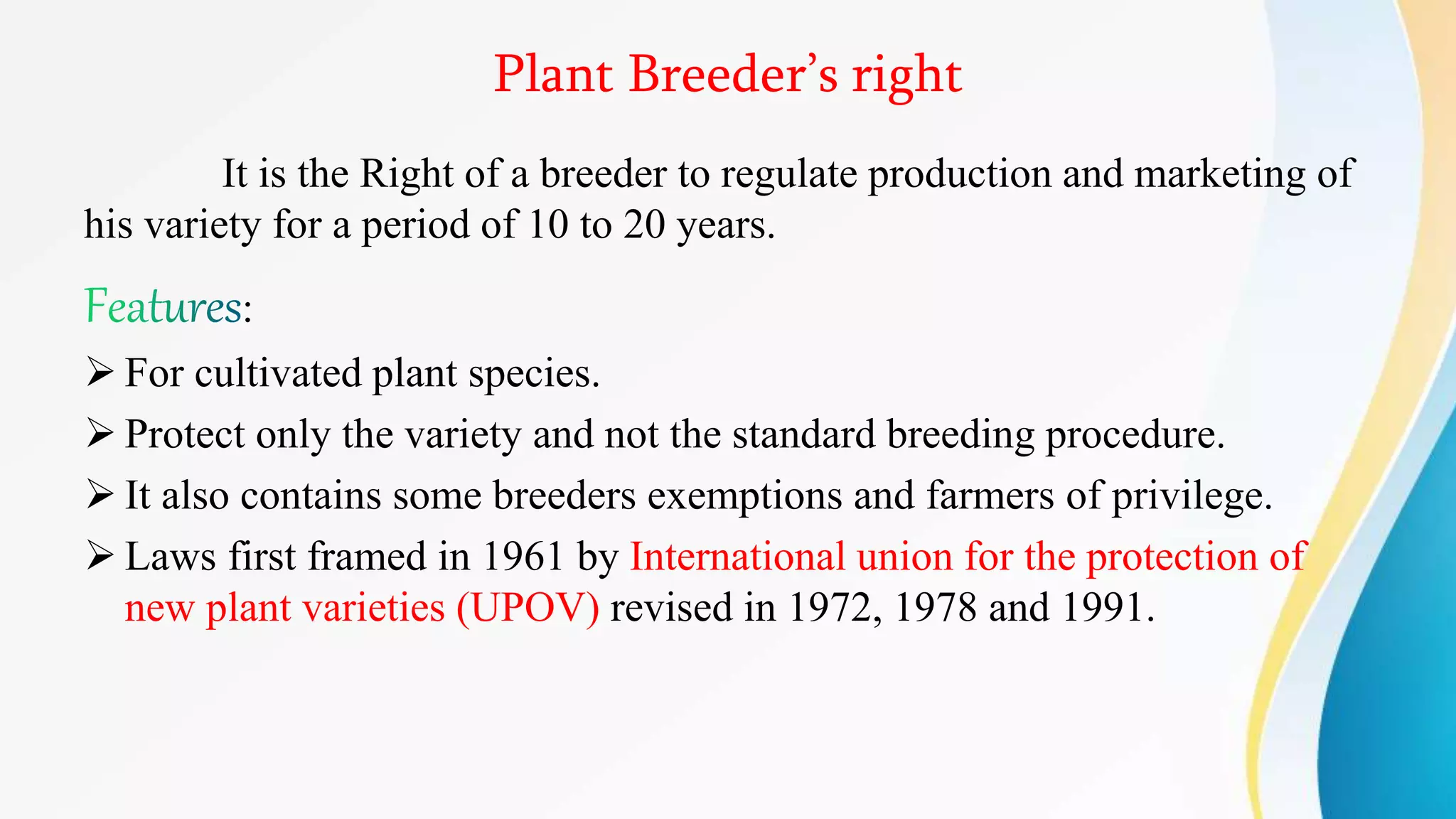 Plant Breeder’s right
It is the Right of a breeder to regulate production and marketing of
his variety for a period of 10 to 20 years.
:
 For cultivated plant species.
 Protect only the variety and not the standard breeding procedure.
 It also contains some breeders exemptions and farmers of privilege.
 Laws first framed in 1961 by International union for the protection of
new plant varieties (UPOV) revised in 1972, 1978 and 1991.
 