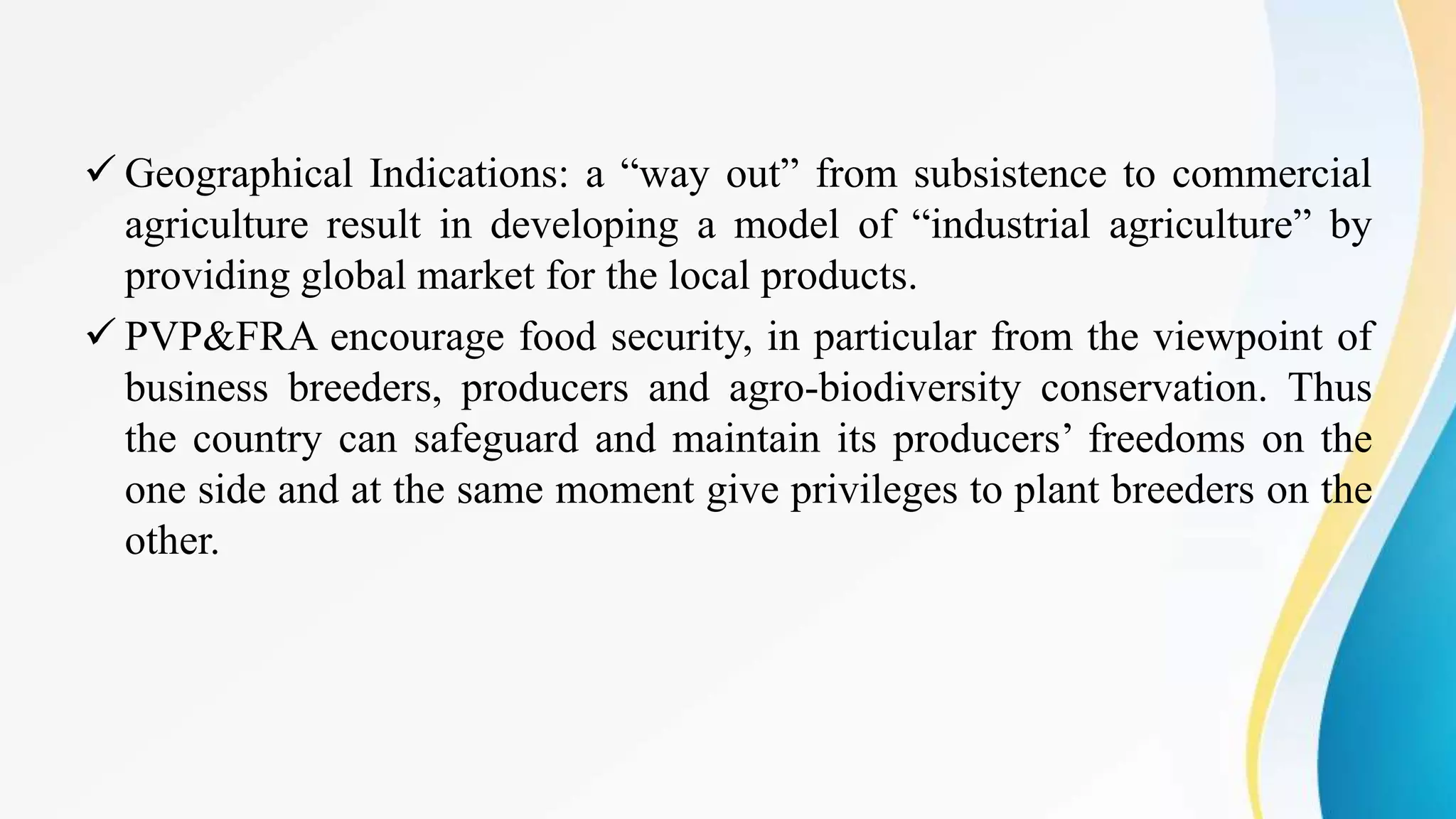  Geographical Indications: a “way out” from subsistence to commercial
agriculture result in developing a model of “industrial agriculture” by
providing global market for the local products.
 PVP&FRA encourage food security, in particular from the viewpoint of
business breeders, producers and agro-biodiversity conservation. Thus
the country can safeguard and maintain its producers’ freedoms on the
one side and at the same moment give privileges to plant breeders on the
other.
 