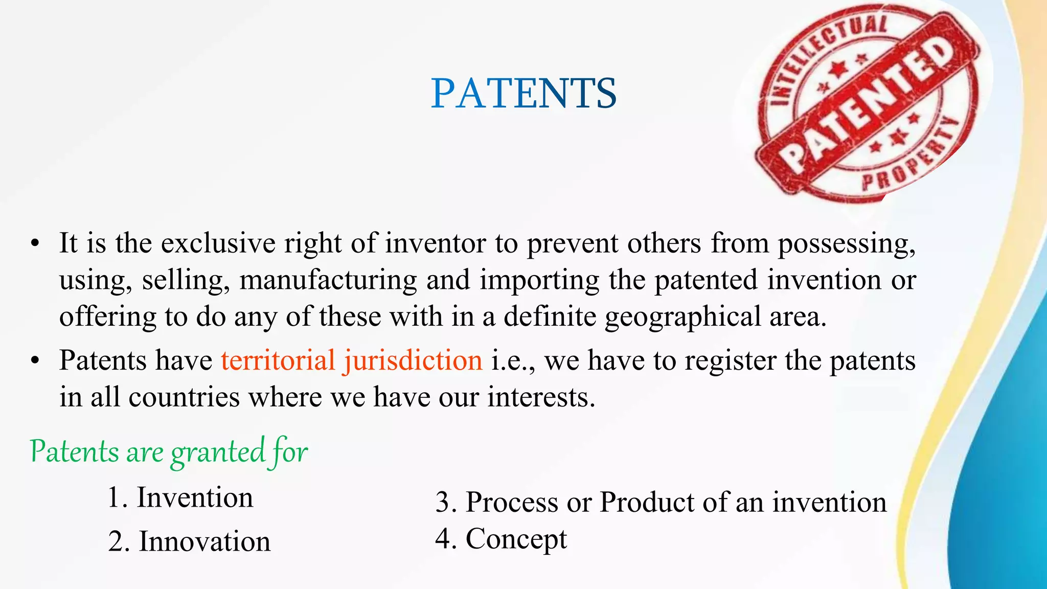 • It is the exclusive right of inventor to prevent others from possessing,
using, selling, manufacturing and importing the patented invention or
offering to do any of these with in a definite geographical area.
• Patents have territorial jurisdiction i.e., we have to register the patents
in all countries where we have our interests.
Patents are granted for
1. Invention
2. Innovation
3. Process or Product of an invention
4. Concept
 