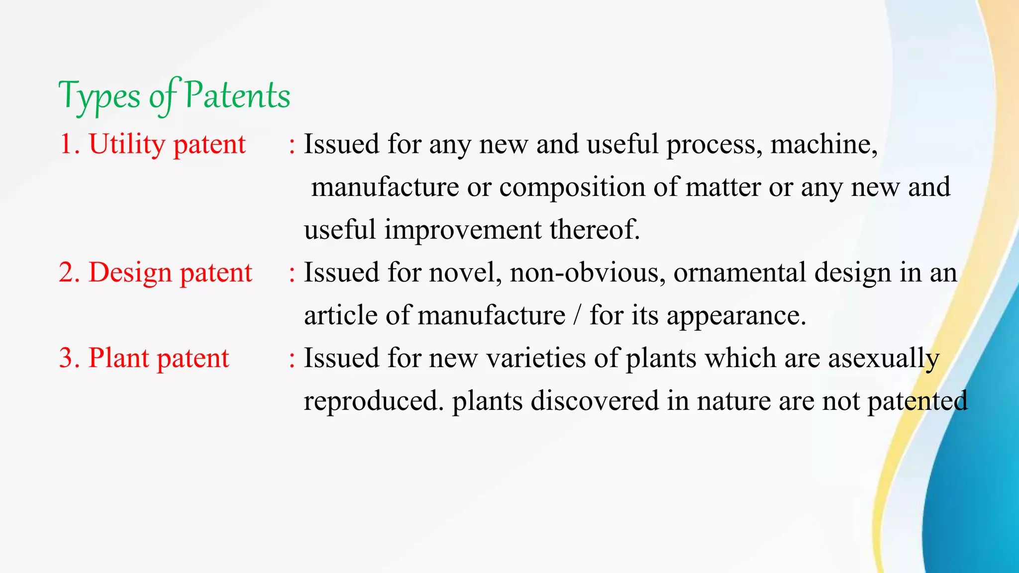 Types of Patents
1. Utility patent : Issued for any new and useful process, machine,
manufacture or composition of matter or any new and
useful improvement thereof.
2. Design patent : Issued for novel, non-obvious, ornamental design in an
article of manufacture / for its appearance.
3. Plant patent : Issued for new varieties of plants which are asexually
reproduced. plants discovered in nature are not patented
 