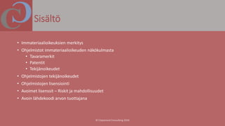 Sisältö
• Immateriaalioikeuksien merkitys
• Ohjelmistot immateriaalioikeuden näkökulmasta
• Tavaramerkit
• Patentit
• Tekijänoikeudet
• Ohjelmistojen tekijänoikeudet
• Ohjelmistojen lisensiointi
• Avoimet lisenssit – Riskit ja mahdollisuudet
• Avoin lähdekoodi arvon tuottajana
 