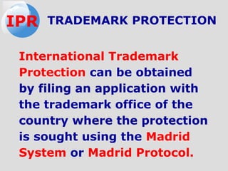International Trademark
Protection can be obtained
by filing an application with
the trademark office of the
country where the protection
is sought using the Madrid
System or Madrid Protocol.
TRADEMARK PROTECTIONIPR
 