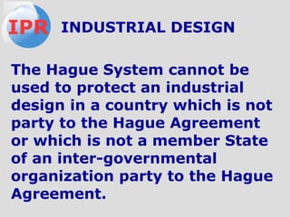 The Hague System cannot be
used to protect an industrial
design in a country which is not
party to the Hague Agreement
or which is not a member State
of an inter-governmental
organization party to the Hague
Agreement.
IPR INDUSTRIAL DESIGN
 