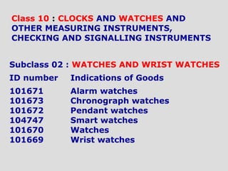 Subclass 02 : WATCHES AND WRIST WATCHES
ID number Indications of Goods
101671 Alarm watches
101673 Chronograph watches
101672 Pendant watches
104747 Smart watches
101670 Watches
101669 Wrist watches
Class 10 : CLOCKS AND WATCHES AND
OTHER MEASURING INSTRUMENTS,
CHECKING AND SIGNALLING INSTRUMENTS
 