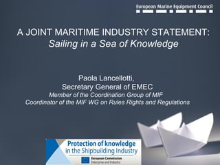 A JOINT MARITIME INDUSTRY STATEMENT: Sailing in a Sea of Knowledge Paola Lancellotti,  Secretary General of EMEC Member of the Coordination Group of MIF  Coordinator of the MIF WG on Rules Rights and Regulations 