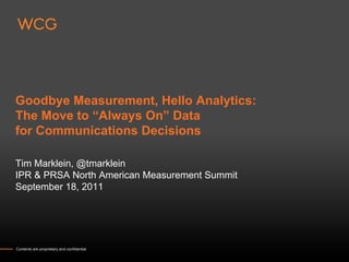 Goodbye Measurement, Hello Analytics:
The Move to “Always On” Data
for Communications Decisions

Tim Marklein, @tmarklein
IPR & PRSA North American Measurement Summit
September 18, 2011




Contents are proprietary and confidential
 