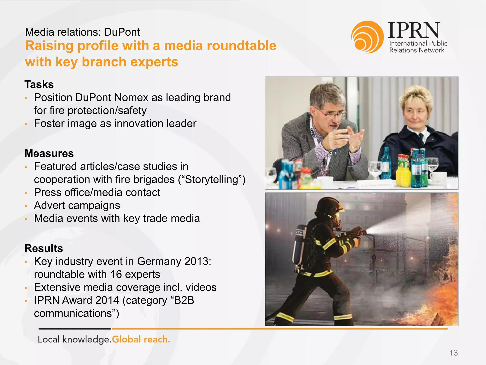 Raising profile with a media roundtable
with key branch experts
Media relations: DuPont
13
Tasks
• Position DuPont Nomex as leading brand
for fire protection/safety
• Foster image as innovation leader
Measures
• Featured articles/case studies in
cooperation with fire brigades (“Storytelling”)
• Press office/media contact
• Advert campaigns
• Media events with key trade media
Results
• Key industry event in Germany 2013:
roundtable with 16 experts
• Extensive media coverage incl. videos
• IPRN Award 2014 (category “B2B
communications”)
 