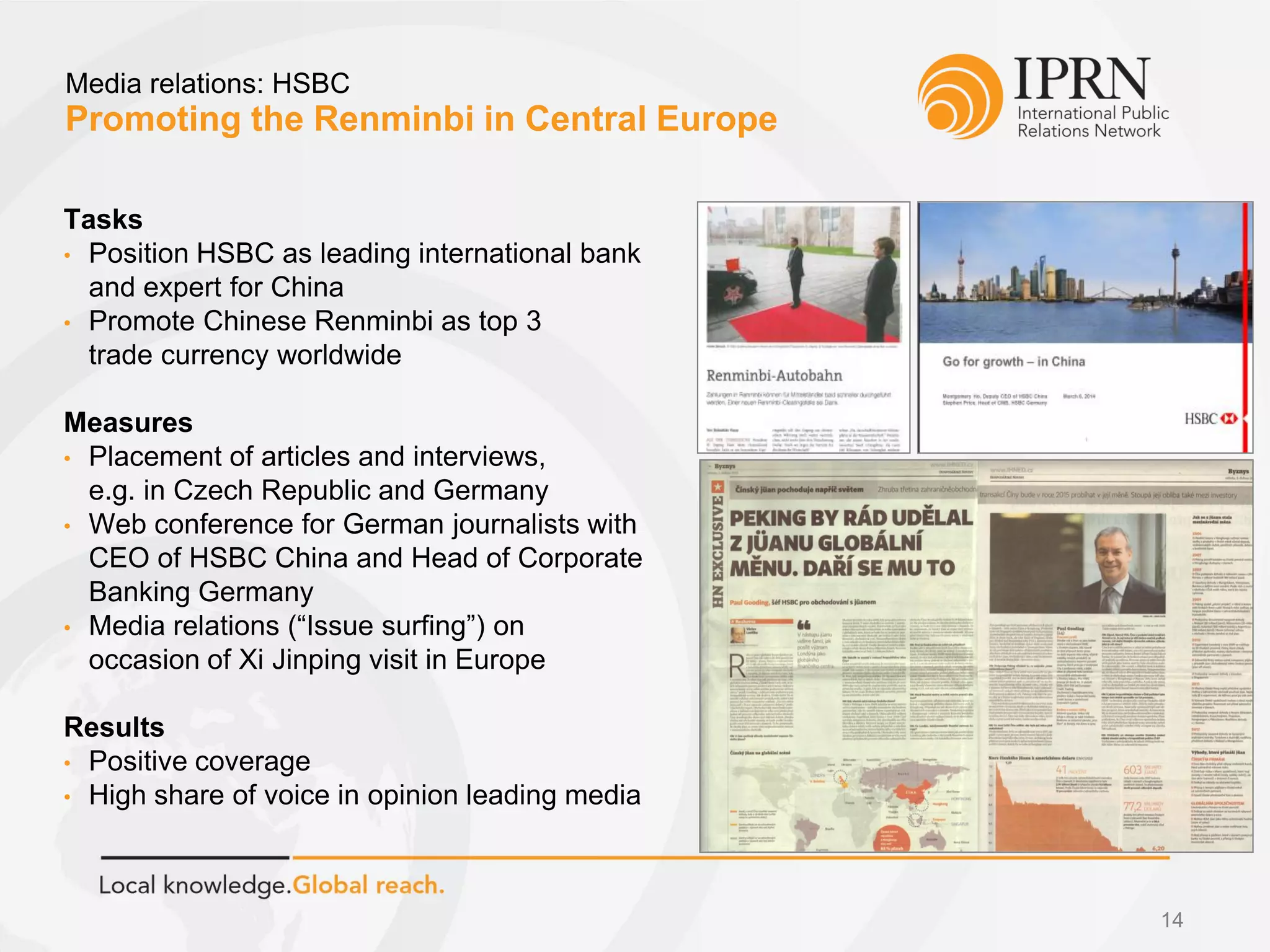 Promoting the Renminbi in Central Europe
Media relations: HSBC
Tasks
• Position HSBC as leading international bank
and expert for China
• Promote Chinese Renminbi as top 3
trade currency worldwide
Measures
• Placement of articles and interviews,
e.g. in Czech Republic and Germany
• Web conference for German journalists with
CEO of HSBC China and Head of Corporate
Banking Germany
• Media relations (“Issue surfing”) on
occasion of Xi Jinping visit in Europe
Results
• Positive coverage
• High share of voice in opinion leading media
14
 