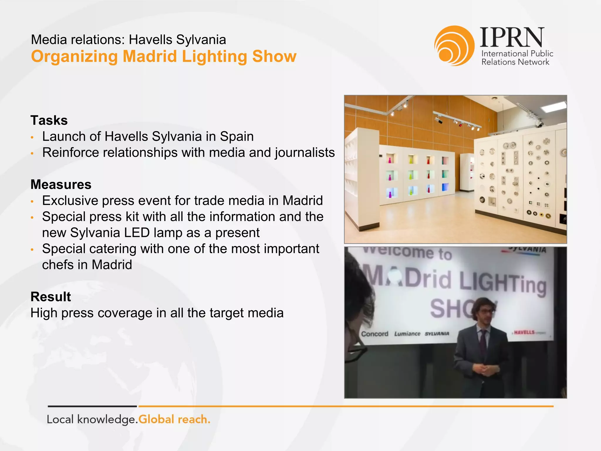 Organizing Madrid Lighting Show
Media relations: Havells Sylvania
Tasks
• Launch of Havells Sylvania in Spain
• Reinforce relationships with media and journalists
Measures
• Exclusive press event for trade media in Madrid
• Special press kit with all the information and the
new Sylvania LED lamp as a present
• Special catering with one of the most important
chefs in Madrid
Result
High press coverage in all the target media
 