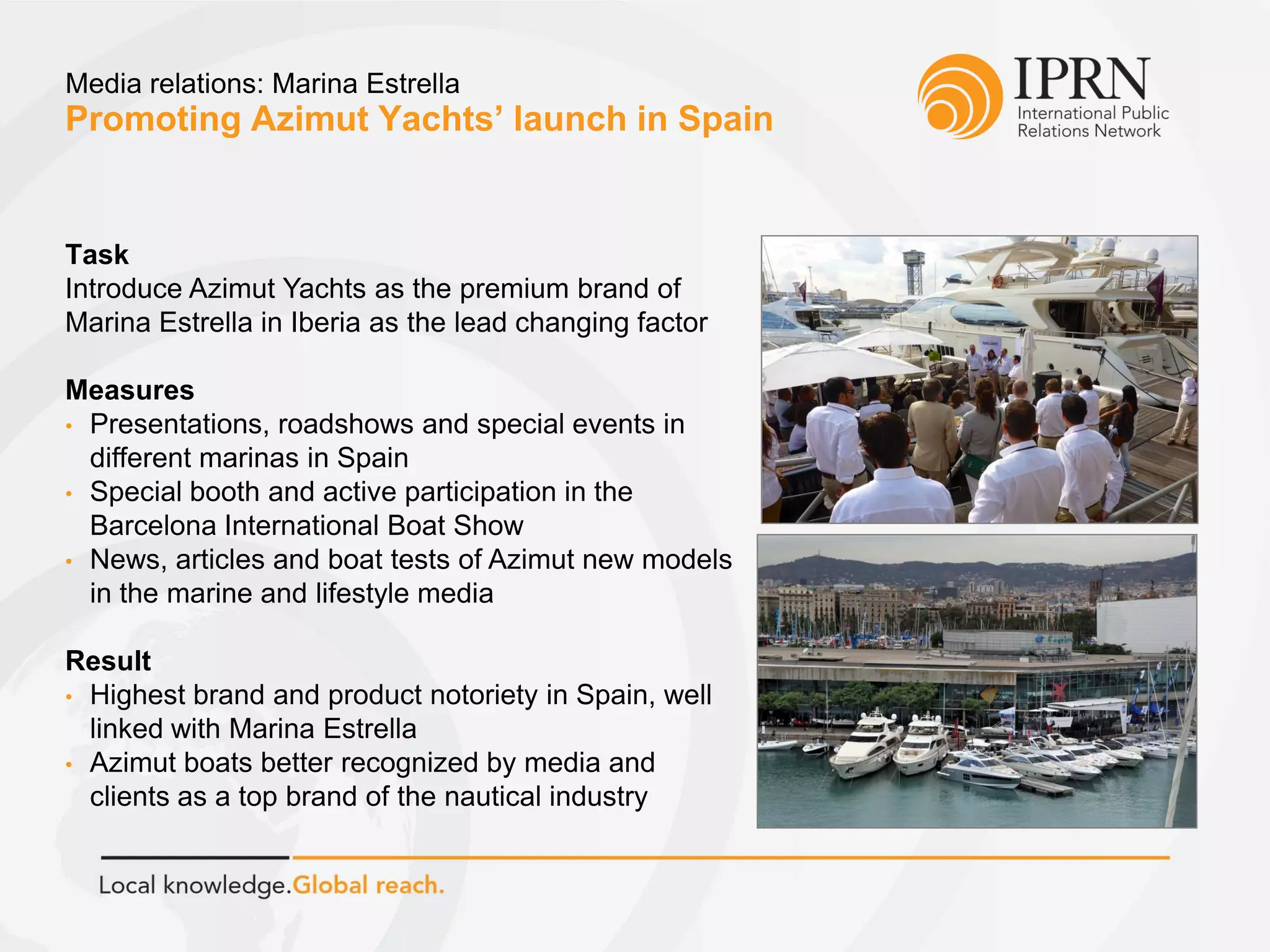 Promoting Azimut Yachts’ launch in Spain
Media relations: Marina Estrella
Task
Introduce Azimut Yachts as the premium brand of
Marina Estrella in Iberia as the lead changing factor
Measures
• Presentations, roadshows and special events in
different marinas in Spain
• Special booth and active participation in the
Barcelona International Boat Show
• News, articles and boat tests of Azimut new models
in the marine and lifestyle media
Result
• Highest brand and product notoriety in Spain, well
linked with Marina Estrella
• Azimut boats better recognized by media and
clients as a top brand of the nautical industry
 