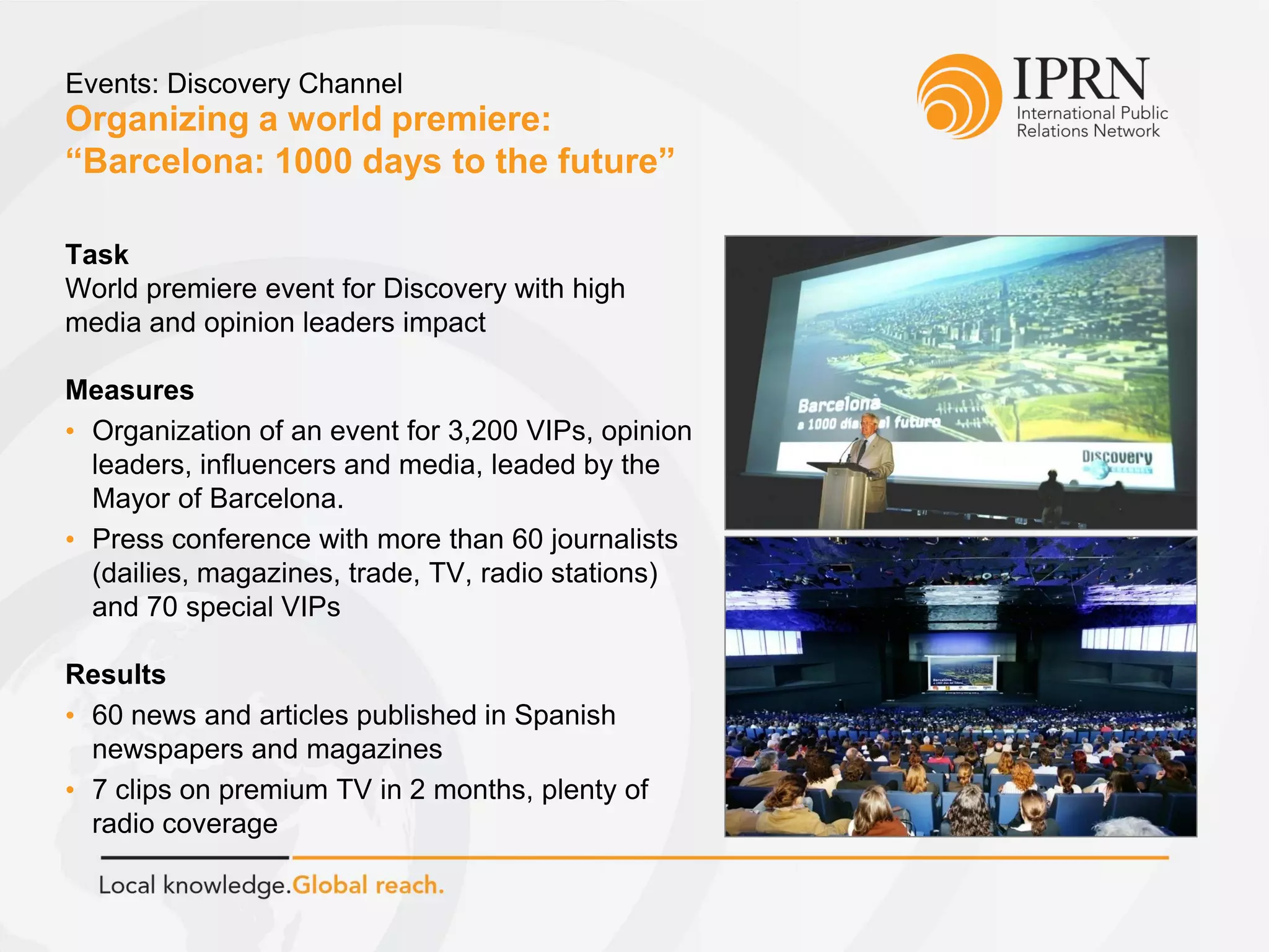 Organizing a world premiere:
“Barcelona: 1000 days to the future”
Events: Discovery Channel
Task
World premiere event for Discovery with high
media and opinion leaders impact
Measures
• Organization of an event for 3,200 VIPs, opinion
leaders, influencers and media, leaded by the
Mayor of Barcelona.
• Press conference with more than 60 journalists
(dailies, magazines, trade, TV, radio stations)
and 70 special VIPs
Results
• 60 news and articles published in Spanish
newspapers and magazines
• 7 clips on premium TV in 2 months, plenty of
radio coverage
 