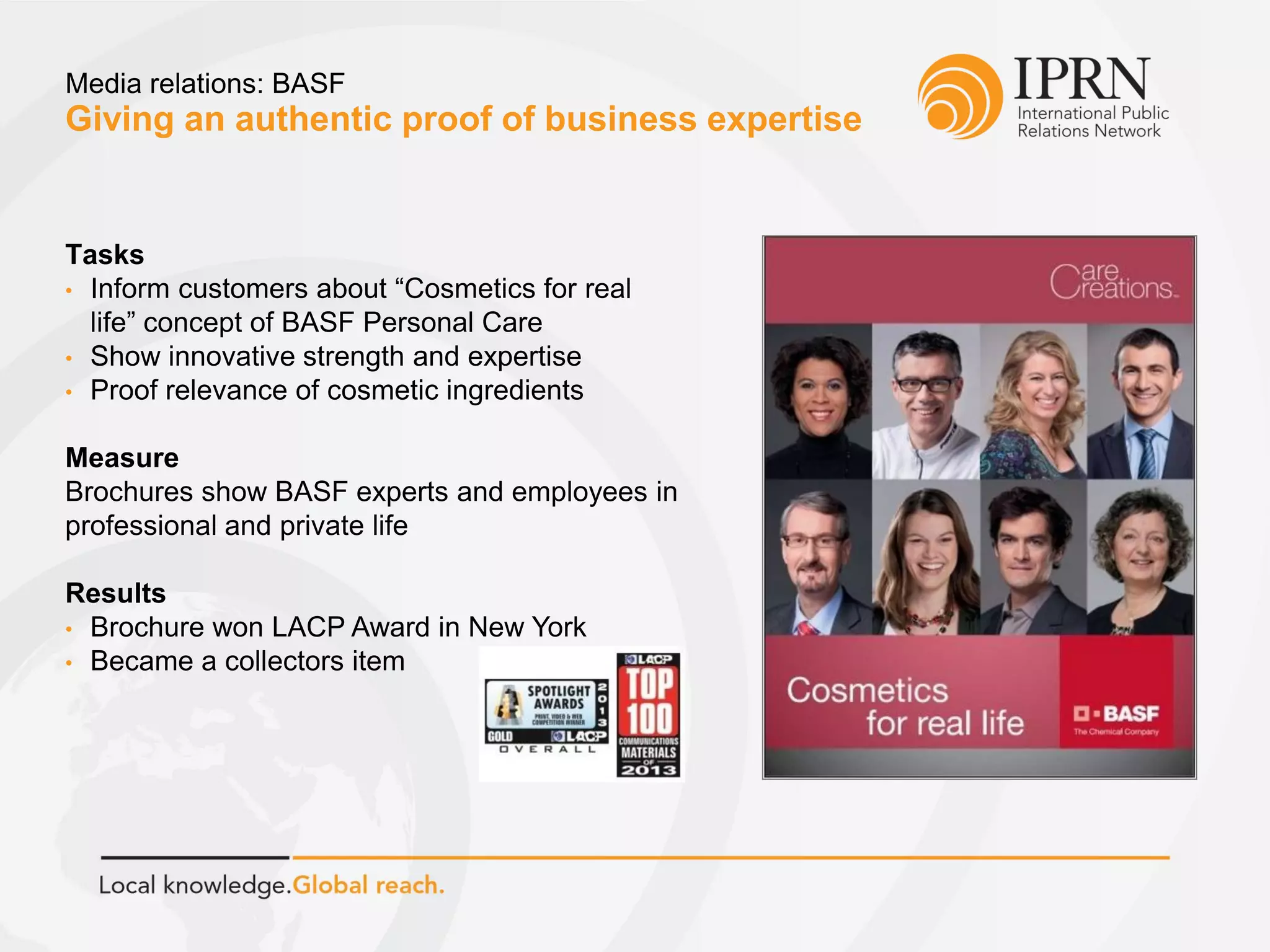 Giving an authentic proof of business expertise
Media relations: BASF
Tasks
• Inform customers about “Cosmetics for real
life” concept of BASF Personal Care
• Show innovative strength and expertise
• Proof relevance of cosmetic ingredients
Measure
Brochures show BASF experts and employees in
professional and private life
Results
• Brochure won LACP Award in New York
• Became a collectors item
 