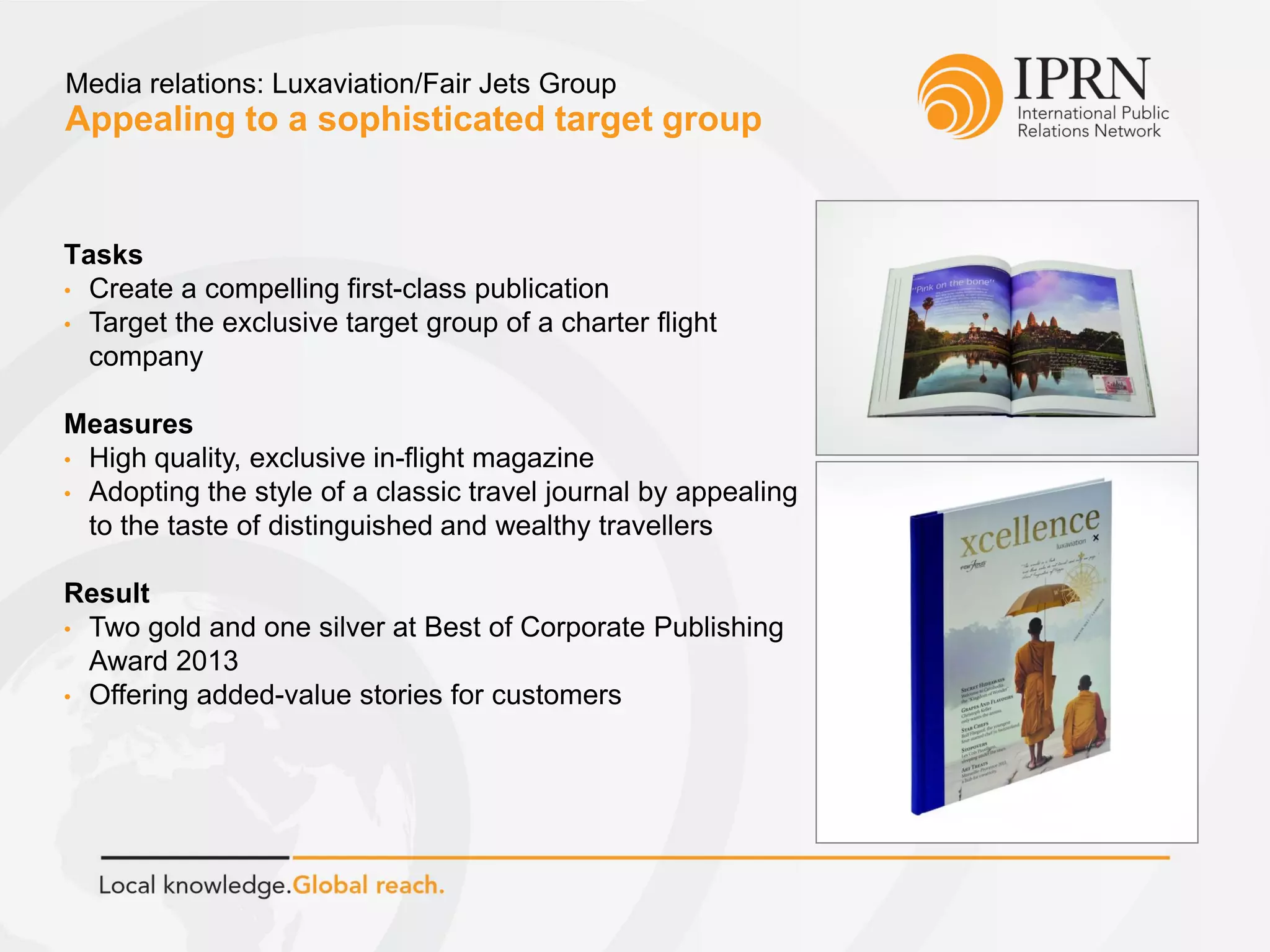 Appealing to a sophisticated target group
Media relations: Luxaviation/Fair Jets Group
Tasks
• Create a compelling first-class publication
• Target the exclusive target group of a charter flight
company
Measures
• High quality, exclusive in-flight magazine
• Adopting the style of a classic travel journal by appealing
to the taste of distinguished and wealthy travellers
Result
• Two gold and one silver at Best of Corporate Publishing
Award 2013
• Offering added-value stories for customers
 