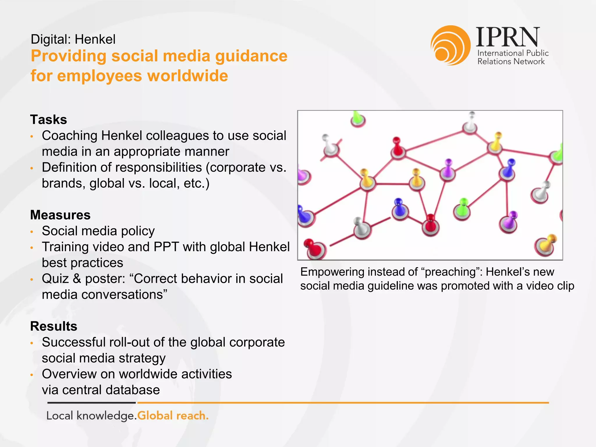 Providing social media guidance
for employees worldwide
Digital: Henkel
Tasks
• Coaching Henkel colleagues to use social
media in an appropriate manner
• Definition of responsibilities (corporate vs.
brands, global vs. local, etc.)
Measures
• Social media policy
• Training video and PPT with global Henkel
best practices
• Quiz & poster: “Correct behavior in social
media conversations”
Results
• Successful roll-out of the global corporate
social media strategy
• Overview on worldwide activities
via central database
Empowering instead of “preaching”: Henkel’s new
social media guideline was promoted with a video clip
 