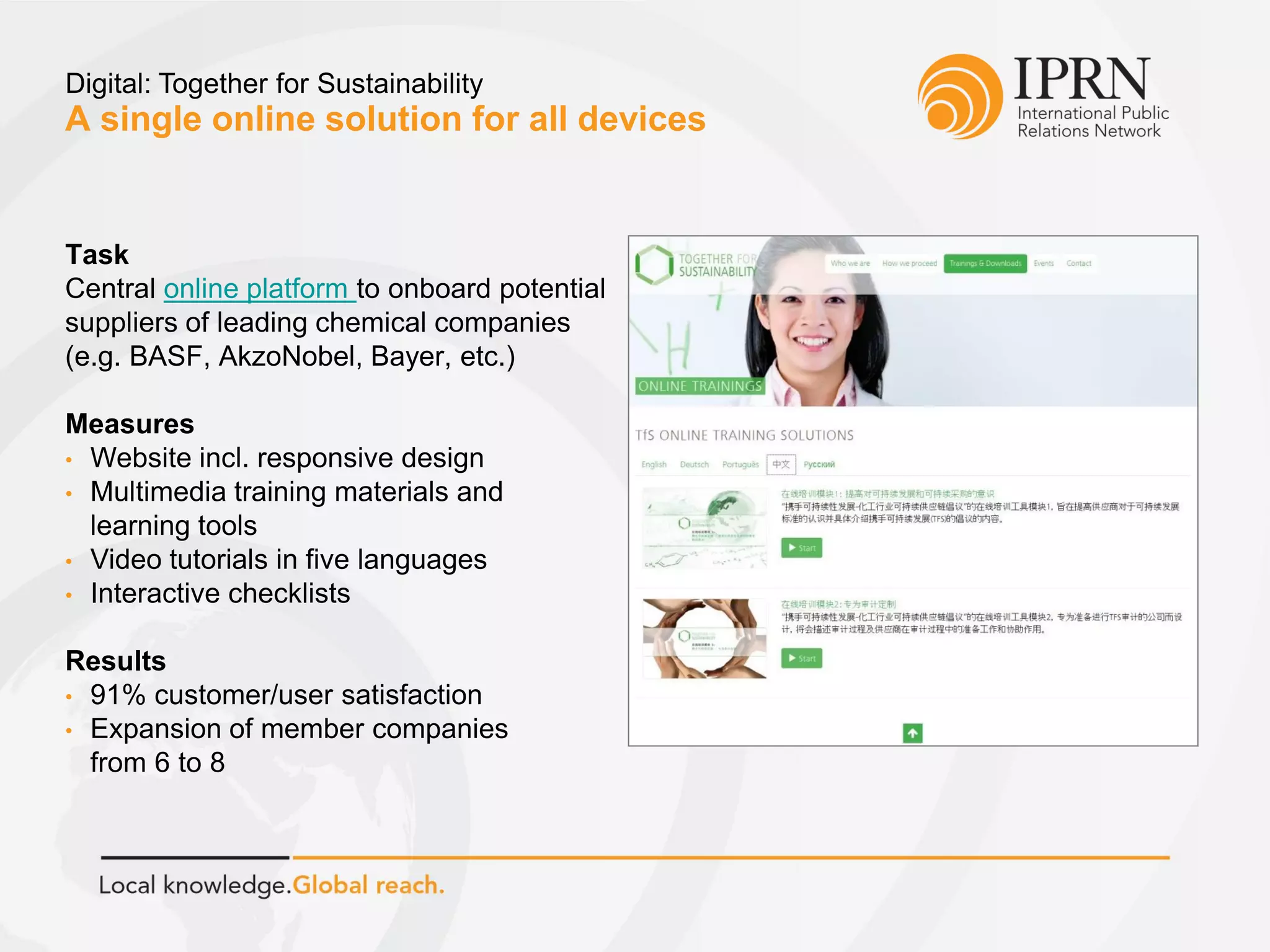 A single online solution for all devices
Digital: Together for Sustainability
Task
Central online platform to onboard potential
suppliers of leading chemical companies
(e.g. BASF, AkzoNobel, Bayer, etc.)
Measures
• Website incl. responsive design
• Multimedia training materials and
learning tools
• Video tutorials in five languages
• Interactive checklists
Results
• 91% customer/user satisfaction
• Expansion of member companies
from 6 to 8
 