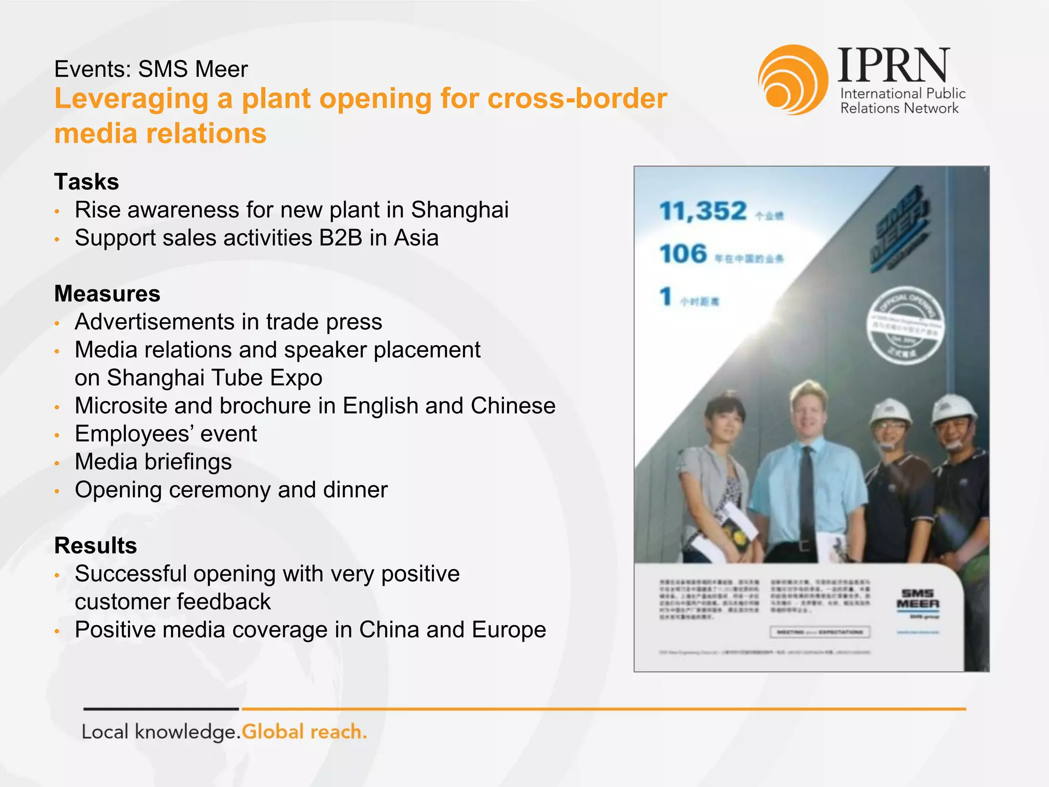 Leveraging a plant opening for cross-border
media relations
Events: SMS Meer
Tasks
• Rise awareness for new plant in Shanghai
• Support sales activities B2B in Asia
Measures
• Advertisements in trade press
• Media relations and speaker placement
on Shanghai Tube Expo
• Microsite and brochure in English and Chinese
• Employees’ event
• Media briefings
• Opening ceremony and dinner
Results
• Successful opening with very positive
customer feedback
• Positive media coverage in China and Europe
 