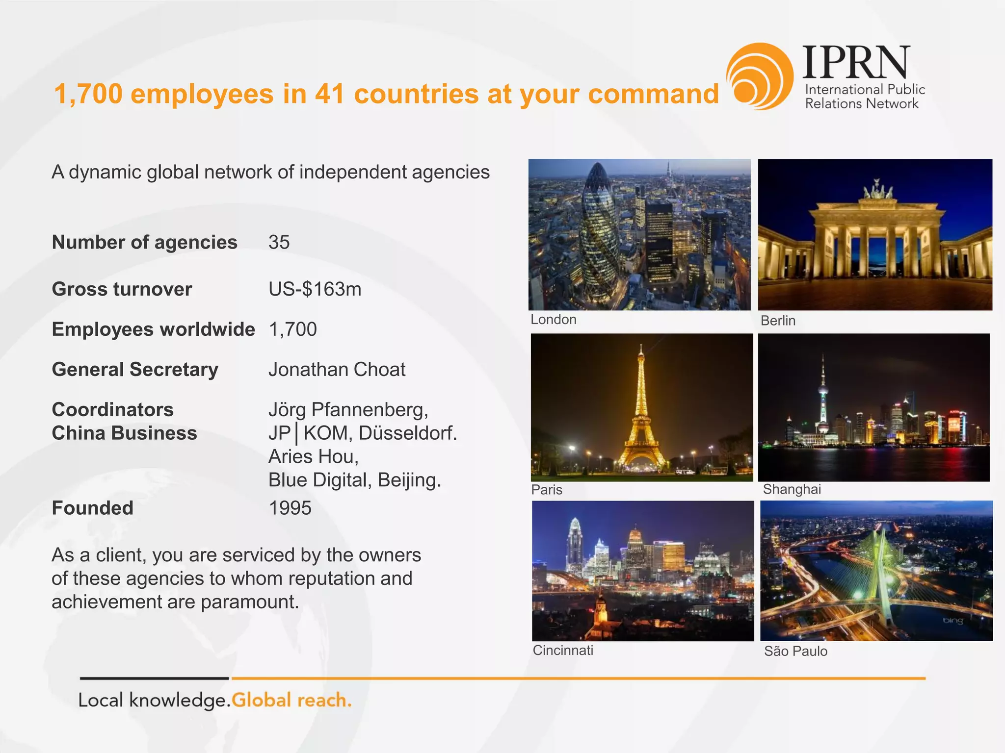 London Berlin
Paris Shanghai
São PauloCincinnati
A dynamic global network of independent agencies
Number of agencies 35
Gross turnover US-$163m
Employees worldwide 1,700
General Secretary Jonathan Choat
Coordinators Jörg Pfannenberg,
China Business JP│KOM, Düsseldorf.
Aries Hou,
Blue Digital, Beijing.
Founded 1995
As a client, you are serviced by the owners
of these agencies to whom reputation and
achievement are paramount.
1,700 employees in 41 countries at your command
 