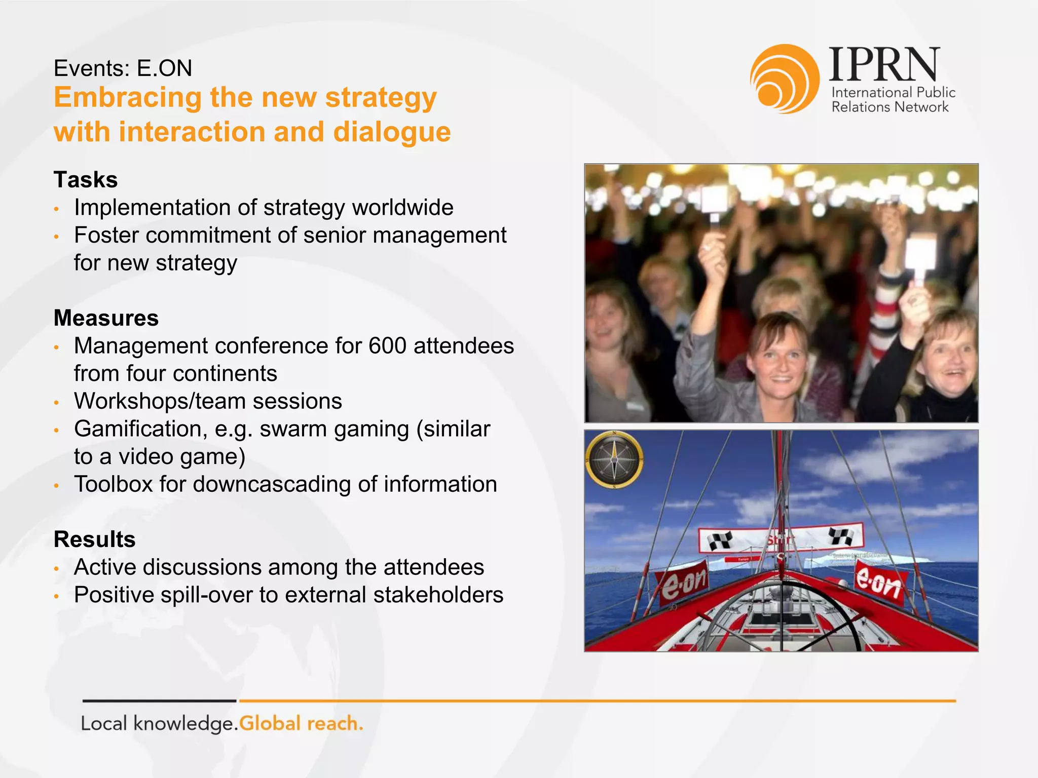 Embracing the new strategy
with interaction and dialogue
Events: E.ON
Tasks
• Implementation of strategy worldwide
• Foster commitment of senior management
for new strategy
Measures
• Management conference for 600 attendees
from four continents
• Workshops/team sessions
• Gamification, e.g. swarm gaming (similar
to a video game)
• Toolbox for downcascading of information
Results
• Active discussions among the attendees
• Positive spill-over to external stakeholders
 