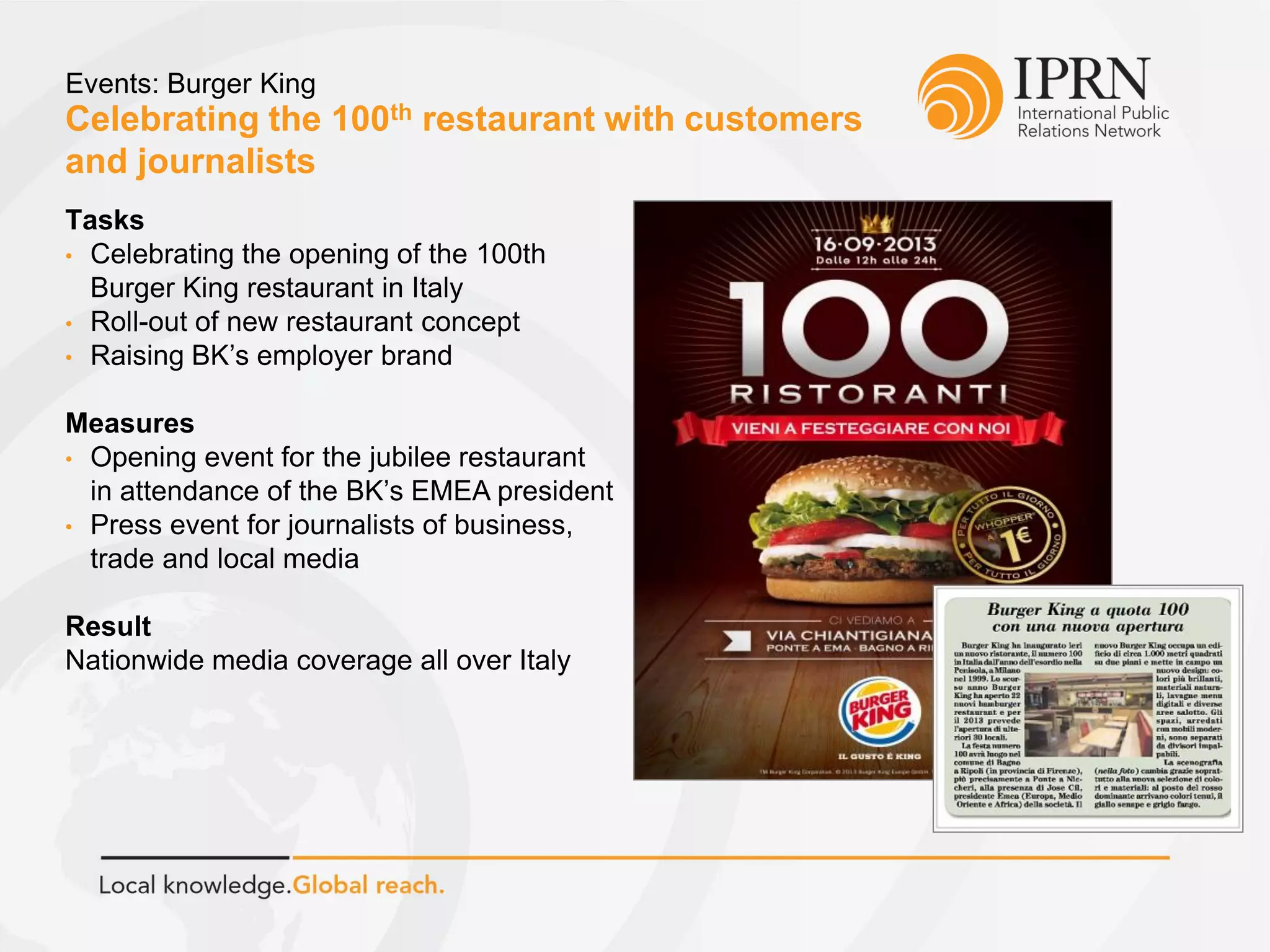 Celebrating the 100th restaurant with customers
and journalists
Events: Burger King
Tasks
• Celebrating the opening of the 100th
Burger King restaurant in Italy
• Roll-out of new restaurant concept
• Raising BK’s employer brand
Measures
• Opening event for the jubilee restaurant
in attendance of the BK’s EMEA president
• Press event for journalists of business,
trade and local media
Result
Nationwide media coverage all over Italy
 
