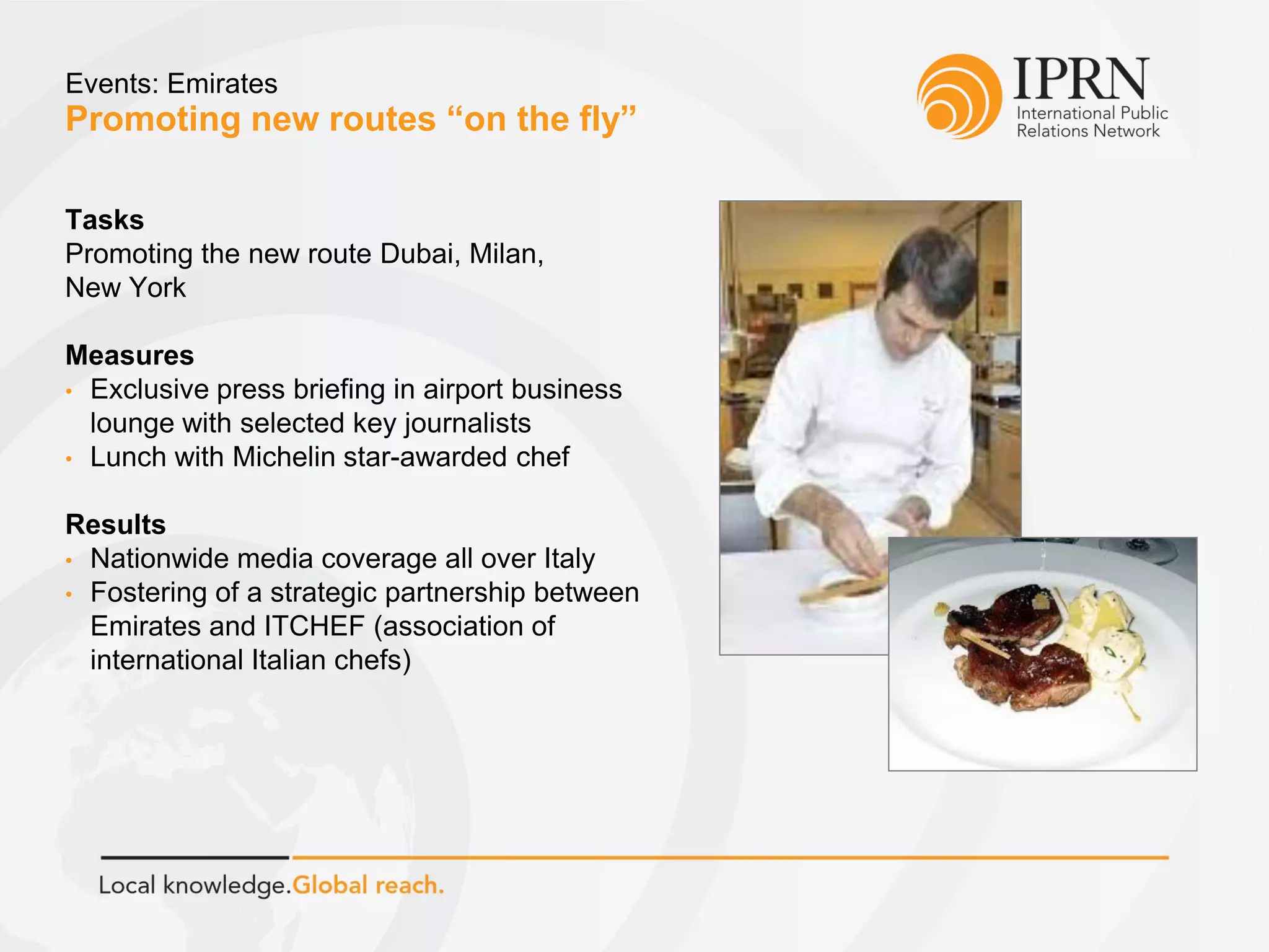 Promoting new routes “on the fly”
Events: Emirates
Tasks
Promoting the new route Dubai, Milan,
New York
Measures
• Exclusive press briefing in airport business
lounge with selected key journalists
• Lunch with Michelin star-awarded chef
Results
• Nationwide media coverage all over Italy
• Fostering of a strategic partnership between
Emirates and ITCHEF (association of
international Italian chefs)
 
