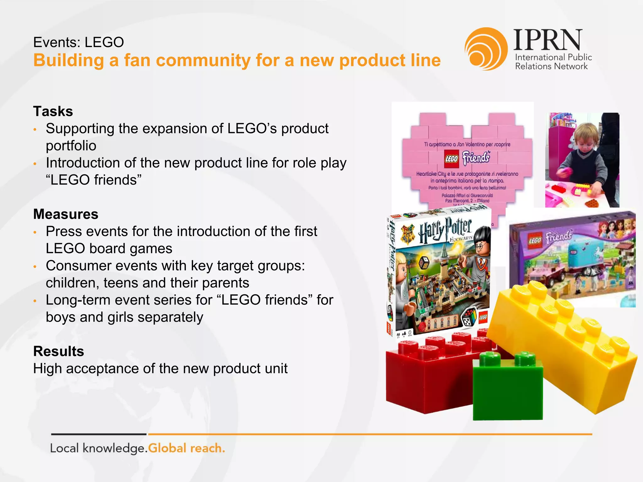 Building a fan community for a new product line
Events: LEGO
Tasks
• Supporting the expansion of LEGO’s product
portfolio
• Introduction of the new product line for role play
“LEGO friends”
Measures
• Press events for the introduction of the first
LEGO board games
• Consumer events with key target groups:
children, teens and their parents
• Long-term event series for “LEGO friends” for
boys and girls separately
Results
High acceptance of the new product unit
 