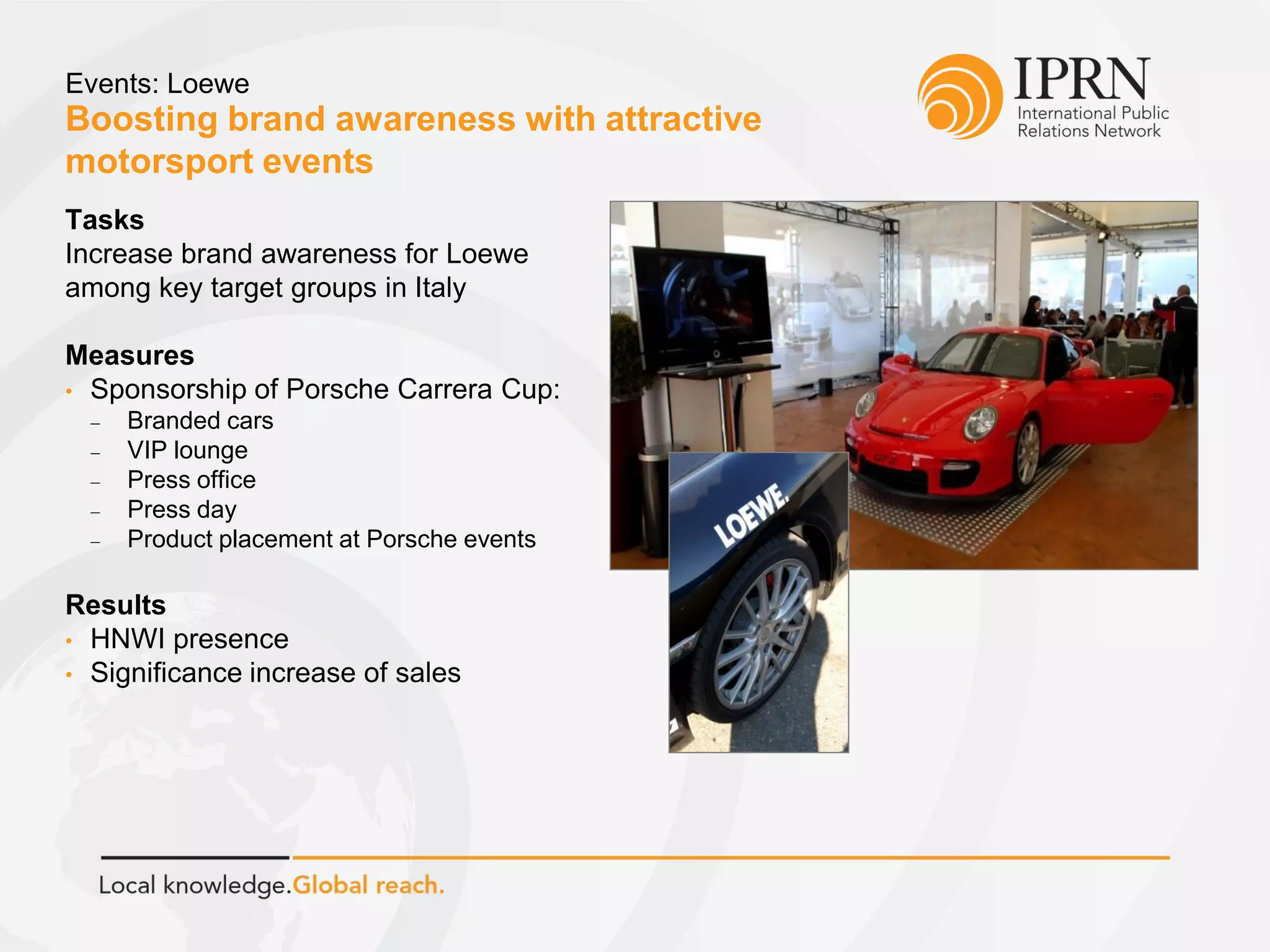 Boosting brand awareness with attractive
motorsport events
Events: Loewe
Tasks
Increase brand awareness for Loewe
among key target groups in Italy
Measures
• Sponsorship of Porsche Carrera Cup:
 Branded cars
 VIP lounge
 Press office
 Press day
 Product placement at Porsche events
Results
• HNWI presence
• Significance increase of sales
 