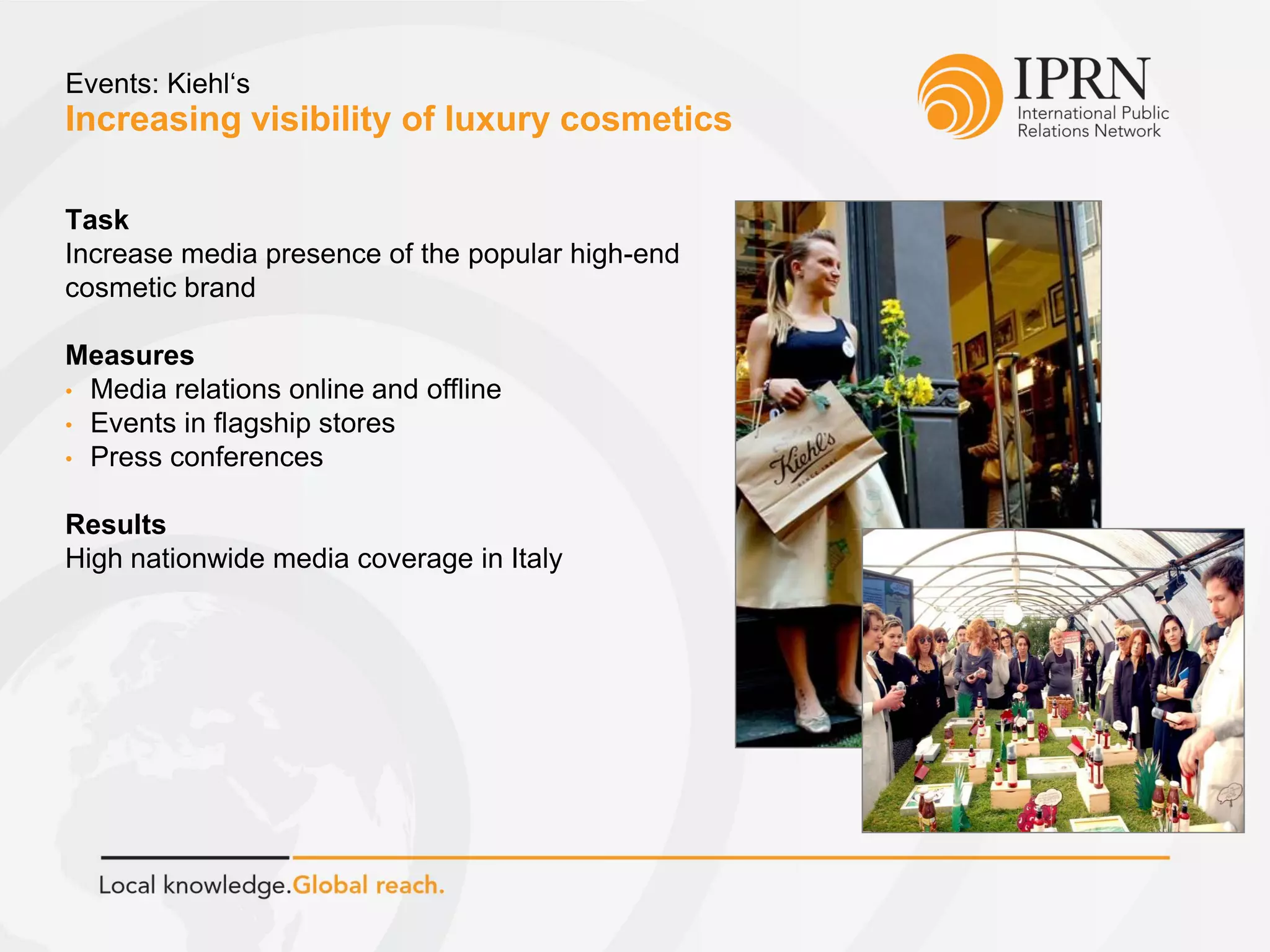 Increasing visibility of luxury cosmetics
Events: Kiehl‘s
Task
Increase media presence of the popular high-end
cosmetic brand
Measures
• Media relations online and offline
• Events in flagship stores
• Press conferences
Results
High nationwide media coverage in Italy
 
