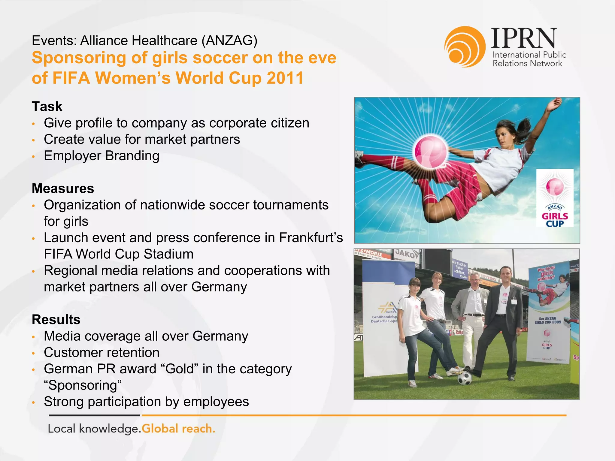 Sponsoring of girls soccer on the eve
of FIFA Women’s World Cup 2011
Events: Alliance Healthcare (ANZAG)
Task
• Give profile to company as corporate citizen
• Create value for market partners
• Employer Branding
Measures
• Organization of nationwide soccer tournaments
for girls
• Launch event and press conference in Frankfurt’s
FIFA World Cup Stadium
• Regional media relations and cooperations with
market partners all over Germany
Results
• Media coverage all over Germany
• Customer retention
• German PR award “Gold” in the category
“Sponsoring”
• Strong participation by employees
 