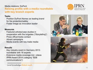 Raising profile with a media roundtable
with key branch experts
Media relations: DuPont
13
Tasks
• Position DuPont Nomex as leading brand
for fire protection/safety
• Foster image as innovation leader
Measures
• Featured articles/case studies in
cooperation with fire brigades (“Storytelling”)
• Press office/media contact
• Advert campaigns
• Media events with key trade media
Results
• Key industry event in Germany 2013:
roundtable with 16 experts
• Extensive media coverage incl. videos
• IPRN Award 2014 (category “B2B
communications”)
 