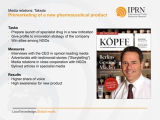 Premarketing of a new pharmaceutical product
Media relations: Takeda
Tasks
• Prepare launch of specialist drug in a new indication
• Give profile to innovation strategy of the company
• Win allies among NGOs
Measures
• Interviews with the CEO in opinion leading media
• Advertorials with testimonial stories (“Storytelling”)
• Media relations in close cooperation with NGOs
• Bylined articles in specialist media
Results
• Higher share of voice
• High awareness for new product
 