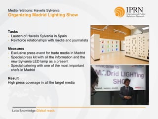 Organizing Madrid Lighting Show
Media relations: Havells Sylvania
Tasks
• Launch of Havells Sylvania in Spain
• Reinforce relationships with media and journalists
Measures
• Exclusive press event for trade media in Madrid
• Special press kit with all the information and the
new Sylvania LED lamp as a present
• Special catering with one of the most important
chefs in Madrid
Result
High press coverage in all the target media
 