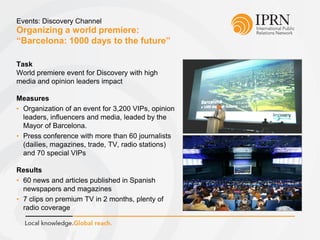 Organizing a world premiere:
“Barcelona: 1000 days to the future”
Events: Discovery Channel
Task
World premiere event for Discovery with high
media and opinion leaders impact
Measures
• Organization of an event for 3,200 VIPs, opinion
leaders, influencers and media, leaded by the
Mayor of Barcelona.
• Press conference with more than 60 journalists
(dailies, magazines, trade, TV, radio stations)
and 70 special VIPs
Results
• 60 news and articles published in Spanish
newspapers and magazines
• 7 clips on premium TV in 2 months, plenty of
radio coverage
 