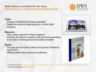 Appealing to a sophisticated target group
Media relations: Luxaviation/Fair Jets Group
Tasks
• Create a compelling first-class publication
• Target the exclusive target group of a charter flight
company
Measures
• High quality, exclusive in-flight magazine
• Adopting the style of a classic travel journal by appealing
to the taste of distinguished and wealthy travellers
Result
• Two gold and one silver at Best of Corporate Publishing
Award 2013
• Offering added-value stories for customers
 