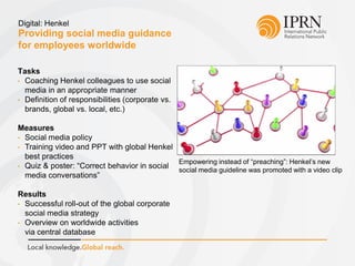 Providing social media guidance
for employees worldwide
Digital: Henkel
Tasks
• Coaching Henkel colleagues to use social
media in an appropriate manner
• Definition of responsibilities (corporate vs.
brands, global vs. local, etc.)
Measures
• Social media policy
• Training video and PPT with global Henkel
best practices
• Quiz & poster: “Correct behavior in social
media conversations”
Results
• Successful roll-out of the global corporate
social media strategy
• Overview on worldwide activities
via central database
Empowering instead of “preaching”: Henkel’s new
social media guideline was promoted with a video clip
 
