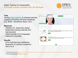 A single online solution for all devices
Digital: Together for Sustainability
Task
Central online platform to onboard potential
suppliers of leading chemical companies
(e.g. BASF, AkzoNobel, Bayer, etc.)
Measures
• Website incl. responsive design
• Multimedia training materials and
learning tools
• Video tutorials in five languages
• Interactive checklists
Results
• 91% customer/user satisfaction
• Expansion of member companies
from 6 to 8
 