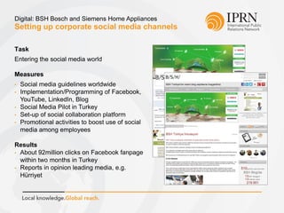 Setting up corporate social media channels
Digital: BSH Bosch and Siemens Home Appliances
Task
Entering the social media world
Measures
• Social media guidelines worldwide
• Implementation/Programming of Facebook,
YouTube, LinkedIn, Blog
• Social Media Pilot in Turkey
• Set-up of social collaboration platform
• Promotional activities to boost use of social
media among employees
Results
• About 92million clicks on Facebook fanpage
within two months in Turkey
• Reports in opinion leading media, e.g.
Hürriyet
 
