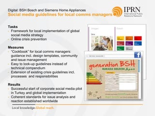 Social media guidelines for local comms managers
Digital: BSH Bosch and Siemens Home Appliances
Tasks
• Framework for local implementation of global
social media strategy
• Online crisis prevention
Measures
• “Cookbook” for local comms managers:
guidance incl. design templates, community
and issue management
• Easy to look-up guidelines instead of
technical compendium
• Extension of existing crisis guidelines incl.
processes and responsibilities
Results
• Successful start of corporate social media pilot
in Turkey and global implementation
• Coherent standards for issue analysis and
reaction established worldwide
 