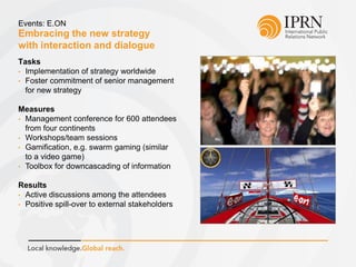 Embracing the new strategy
with interaction and dialogue
Events: E.ON
Tasks
• Implementation of strategy worldwide
• Foster commitment of senior management
for new strategy
Measures
• Management conference for 600 attendees
from four continents
• Workshops/team sessions
• Gamification, e.g. swarm gaming (similar
to a video game)
• Toolbox for downcascading of information
Results
• Active discussions among the attendees
• Positive spill-over to external stakeholders
 