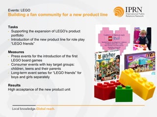Building a fan community for a new product line
Events: LEGO
Tasks
• Supporting the expansion of LEGO’s product
portfolio
• Introduction of the new product line for role play
“LEGO friends”
Measures
• Press events for the introduction of the first
LEGO board games
• Consumer events with key target groups:
children, teens and their parents
• Long-term event series for “LEGO friends” for
boys and girls separately
Results
High acceptance of the new product unit
 