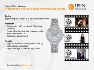 Promoting a new collection with high-end events
Events: Harry Winston
Tasks
Supporting the launch of a new watch collection
Measures
• Cooperation with renowned “Taormina
Film Fest”
• Press office to maximize coverage in key
trade media and TV
• Celebrity endorsement
Results
• High acceptance of new product line by
international celebrities
• High coverage in relevant key media
Laura Morante
Mira Sorvino
Michael Douglas
 
