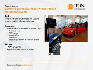 Boosting brand awareness with attractive
motorsport events
Events: Loewe
Tasks
Increase brand awareness for Loewe
among key target groups in Italy
Measures
• Sponsorship of Porsche Carrera Cup:
 Branded cars
 VIP lounge
 Press office
 Press day
 Product placement at Porsche events
Results
• HNWI presence
• Significance increase of sales
 