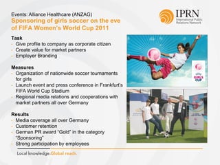 Sponsoring of girls soccer on the eve
of FIFA Women’s World Cup 2011
Events: Alliance Healthcare (ANZAG)
Task
• Give profile to company as corporate citizen
• Create value for market partners
• Employer Branding
Measures
• Organization of nationwide soccer tournaments
for girls
• Launch event and press conference in Frankfurt’s
FIFA World Cup Stadium
• Regional media relations and cooperations with
market partners all over Germany
Results
• Media coverage all over Germany
• Customer retention
• German PR award “Gold” in the category
“Sponsoring”
• Strong participation by employees
 