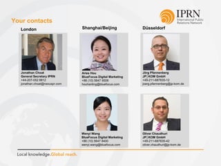 Your contacts
Jörg Pfannenberg
JP│KOM GmbH
+49-211-687835-12
joerg.pfannenberg@jp-kom.de
Oliver Chaudhuri
JP│KOM GmbH
+49-211-687835-42
oliver.chaudhuri@jp-kom.de
London Shanghai/Beijing Düsseldorf
Jonathan Choat
General Secretary IPRN
+44-207-052 8812
jonathan.choat@nexuspr.com
Aries Hou
BlueFocus Digital Marketing
+86 (10) 5647 9508
houhanling@bluefocus.com
Wenyi Wang
BlueFocus Digital Marketing
+86 (10) 5647 8400
wenyi.wang@bluefocus.com
 