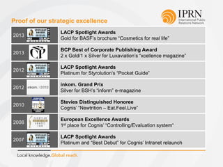 Proof of our strategic excellence
2013
LACP Spotlight Awards
Gold for BASF’s brochure “Cosmetics for real life”
2013
BCP Best of Corporate Publishing Award
2 x Gold/1 x Silver for Luxaviation’s “xcellence magazine”
2012
LACP Spotlight Awards
Platinum for Styrolution’s “Pocket Guide”
2012
inkom. Grand Prix
Silver for BSH’s “inform” e-magazine
2010
Stevies Distinguished Honoree
Cognis’ “Newtrition – Eat.Feel.Live”
2008
European Excellence Awards
1st place for Cognis’ “Controlling/Evaluation system“
2007
LACP Spotlight Awards
Platinum and “Best Debut” for Cognis’ Intranet relaunch
 