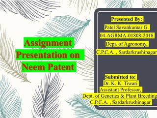 Assignment
Presentation on
Neem Patent
Presented By:
Patel Savankumar G.
04-AGRMA-01808-2018
Dept. of Agronomy,
C.P.C.A. , Sardarkrushinagar
Submitted to:
Dr. K. K. Tiwari
Assistant Professor,
Dept. of Genetics & Plant Breeding
C.P.C.A. , Sardarkrushinagar
 