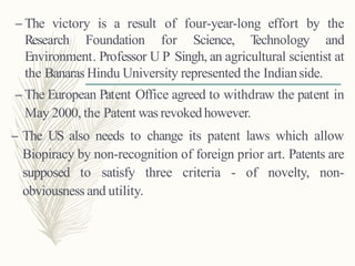 – The victory is a result of four-year-long effort by the
Research Foundation for Science, Technology and
Environment. Professor U P Singh, an agricultural scientist at
the Banaras Hindu University represented the Indianside.
– The European Patent Office agreed to withdraw the patent in
May 2000, the Patent was revokedhowever.
– The US also needs to change its patent laws which allow
Biopiracy by non-recognition of foreign prior art. Patents are
supposed to satisfy three criteria - of novelty, non-
obviousness and utility.
 