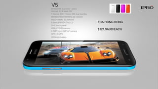 V5V5
MTK6572A dual core 1.2Ghz
Android 4.2.2 latest OS
1 Normal SIM+1 micro SIM dual standby
850/900/1800/1900Mhz 2G network
850/2100Mhz 3G network
5.0inch FWVGA TN LCD
G+G touch panel
4GB+512MB memory
0.3MP front+5MP AF camera
GPS+A-GPS
2000mAh battery
FCA HONG KONG
$121.9AUD/EACH
 