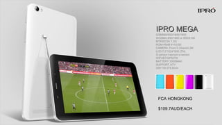 IPRO MEGAIPRO MEGA
GSM850/900/1800/1900
WCDMA 850/1900 or 850/2100
MTK6572A 1.3G
ROM+RAM 4+512M
CAMERA: Front 0.3/back0.3M
LCD:7.0”1024*600 (TN)
G-sensor l-sensor p-sensor
WIFI/BT/GPS/FM
BATTERY:3000MAH
SUPPORT ATV
200*150.5*8.8mm
FCA HONGKONG
$109.7AUD/EACH
 